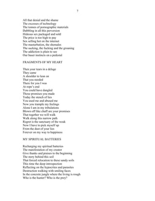 All that denial and the shame
The excesses of technology
The tonnes of pornographic materials
Dabbling in all this perversion
Hideous sex packaged and sold
The price is too high to pay
Sex selling hot on the internet
The masturbation, the shemales
The sucking, the fucking and the groaning
The addiction is plain to see
Our baser instincts on a pedestal
FRAGMENTS OF MY HEART
Then your tears in a deluge
They came
A shoulder to lean on
That you needed
There for you I was
At rope’s end
You could have dangled
Those promises you made
Today the stench of lies
You used me and abused me
Now you trample my feelings
Alone I am in my tribulations
Blown off like chaff are your promises
That together we will walk
Walk along this narrow path
Regret is the sanctuary of the weak
Now I have to pick myself up
From the dust of your lies
Forever on my way to happiness
MY SPIRITUAL BATTERIES
Recharging my spiritual batteries
The manifestation of my creator
Give thanks and praises to the beginning
The story behind this soil
That forced relocation to these sandy soils
This time the deep introspection
Reflecting on the hypocrites and parasites
Destruction walking with smiling faces
In the concrete jungle where the living is rough
Who is the hunter? Who is the prey?
7
 