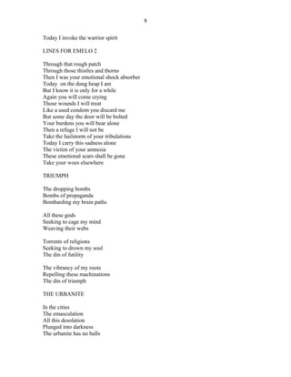 Today I invoke the warrior spirit
LINES FOR EMELO 2
Through that rough patch
Through those thistles and thorns
Then I was your emotional shock absorber
Today on the dung heap I am
But I know it is only for a while
Again you will come crying
Those wounds I will treat
Like a used condom you discard me
But some day the door will be bolted
Your burdens you will bear alone
Then a refuge I will not be
Take the hailstorm of your tribulations
Today I carry this sadness alone
The victim of your amnesia
These emotional scars shall be gone
Take your woes elsewhere
TRIUMPH
The dropping bombs
Bombs of propaganda
Bombarding my brain paths
All these gods
Seeking to cage my mind
Weaving their webs
Torrents of religions
Seeking to drown my soul
The din of futility
The vibrancy of my roots
Repelling these machinations
The din of triumph
THE URBANITE
In the cities
The emasculation
All this desolation
Plunged into darkness
The urbanite has no balls
8
 