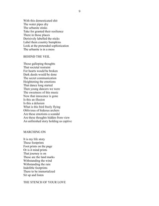 With this domesticated shit
The water pipes dry
The urbanite stinks
Take for granted their resilience
There in those places
Derisively labelled the sticks
Label them country bumpkins
Look at the pretended sophistication
The urbanite is in a mess
BEHIND THE VEIL
Those galloping thoughts
That societal restraint
For hearts would be broken
Dark deeds would be done
The secret communication
Heightening the emotions
That dance long started
Then young dancers we were
The sweetness of this music
Now that innocence is gone
Is this an illusion
Is this a delusion
What is this bird freely flying
Oblivious of hideous archers
Are these emotions a scandal
Are these thoughts hidden from view
An unfinished story holding us captive
MARCHING ON
It is my life story
These footprints
Foot prints on the page
Or is it mind prints
That journey is on
These are the land marks
Withstanding the wind
Withstanding the rain
Indelible footprints
There to be immortalized
Sit up and listen
THE STENCH OF YOUR LOVE
9
 