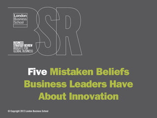 Five Mistaken Beliefs
               Business Leaders Have
                  About Innovation
© Copyright 2012 London Business School
 