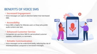 BENEFITS OF VOICE SMS
• Increased Engagement
• Voice messages can capture attention better than text-based
SMS.
• Accessibility
• Voice SMS is helpful for illiterate users or those who prefer
audio content over text.
• Enhanced Customer Service
• Companies can use Voice SMS for personalized customer
updates, notifications, or reminders.
• Reliable Communication
• Voice messages can be understood easily, reducing the risk of
misinterpretation compared to text-based messages.
 