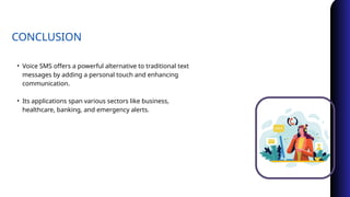 CONCLUSION
• Voice SMS offers a powerful alternative to traditional text
messages by adding a personal touch and enhancing
communication.
• Its applications span various sectors like business,
healthcare, banking, and emergency alerts.
 