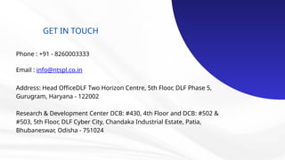 GET IN TOUCH
Phone : +91 - 8260003333
Email : info@ntspl.co.in
Address: Head OfficeDLF Two Horizon Centre, 5th Floor, DLF Phase 5,
Gurugram, Haryana - 122002
Research & Development Center DCB: #430, 4th Floor and DCB: #502 &
#503, 5th Floor, DLF Cyber City, Chandaka Industrial Estate, Patia,
Bhubaneswar, Odisha - 751024
 
