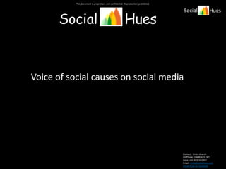 This document is proprietary and confidential. Reproduction prohibited.


                                                                                     Social                  Hues

      Social                                             Hues



Voice of social causes on social media




                                                                                     Contact : Vinita Ananth
                                                                                     US Phone: 1(408) 625 7473
                                                                                     India: +91-9731562357
                                                                                     Email: vinita@socialhues.com
                                                                                     Social Hues on Facebook
 