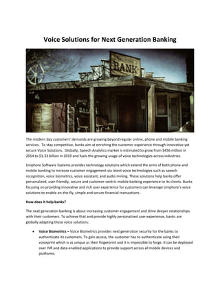 Voice Solutions for Next Generation Banking
The modern day customers’ demands are growing beyond regular online, phone and mobile banking
services. To stay competitive, banks aim at enriching the customer experience through innovative yet
secure Voice Solutions. Globally, Speech Analytics market is estimated to grow from $456 million in
2014 to $1.33 billion in 2019 and fuels the growing usage of voice technologies across industries.
Uniphore Software Systems provides technology solutions which extend the arms of both phone and
mobile banking to increase customer engagement via latest voice technologies such as speech
recognition, voice biometrics, voice assistant, and audio mining. These solutions help banks offer
personalized, user-friendly, secure and customer-centric mobile banking experience to its clients. Banks
focusing on providing innovative and rich user experience for customers can leverage Uniphore’s voice
solutions to enable on-the-fly, simple and secure financial transactions.
How does it help banks?
The next generation banking is about increasing customer engagement and drive deeper relationships
with their customers. To achieve that and provide highly personalized user experience, banks are
globally adapting these voice solutions:
 Voice Biometrics – Voice Biometrics provides next generation security for the banks to
authenticate its customers. To gain access, the customer has to authenticate using their
voiceprint which is as unique as their fingerprint and it is impossible to forge. It can be deployed
over IVR and data-enabled applications to provide support across all mobile devices and
platforms.
 
