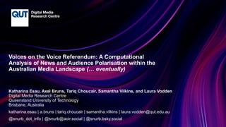 CRICOS No.00213J
Voices on the Voice Referendum: A Computational
Analysis of News and Audience Polarisation within the
Australian Media Landscape
Katharina Esau, Axel Bruns, Tariq Choucair, Samantha Vilkins, and Laura Vodden
Digital Media Research Centre
Queensland University of Technology
Brisbane, Australia
katharina.esau | a.bruns | tariq.choucair | samantha.vilkins | laura.vodden@qut.edu.au
@snurb_dot_info | @snurb@aoir.social | @snurb.bsky.social
(… eventually)
 