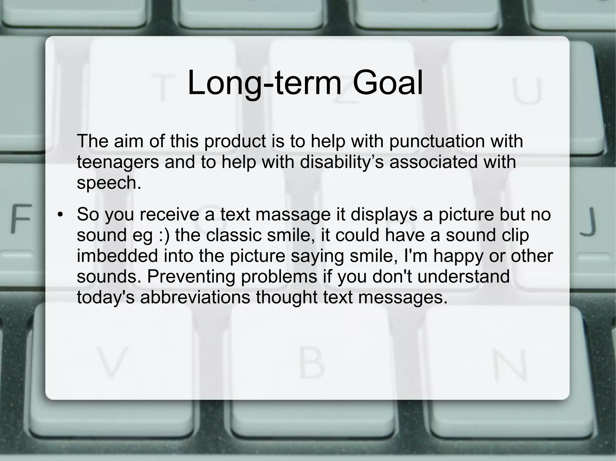 Long-term Goal
The aim of this product is to help with punctuation with
teenagers and to help with disability’s associated with
speech.
● So you receive a text massage it displays a picture but no
sound eg :) the classic smile, it could have a sound clip
imbedded into the picture saying smile, I'm happy or other
sounds. Preventing problems if you don't understand
today's abbreviations thought text messages.
 