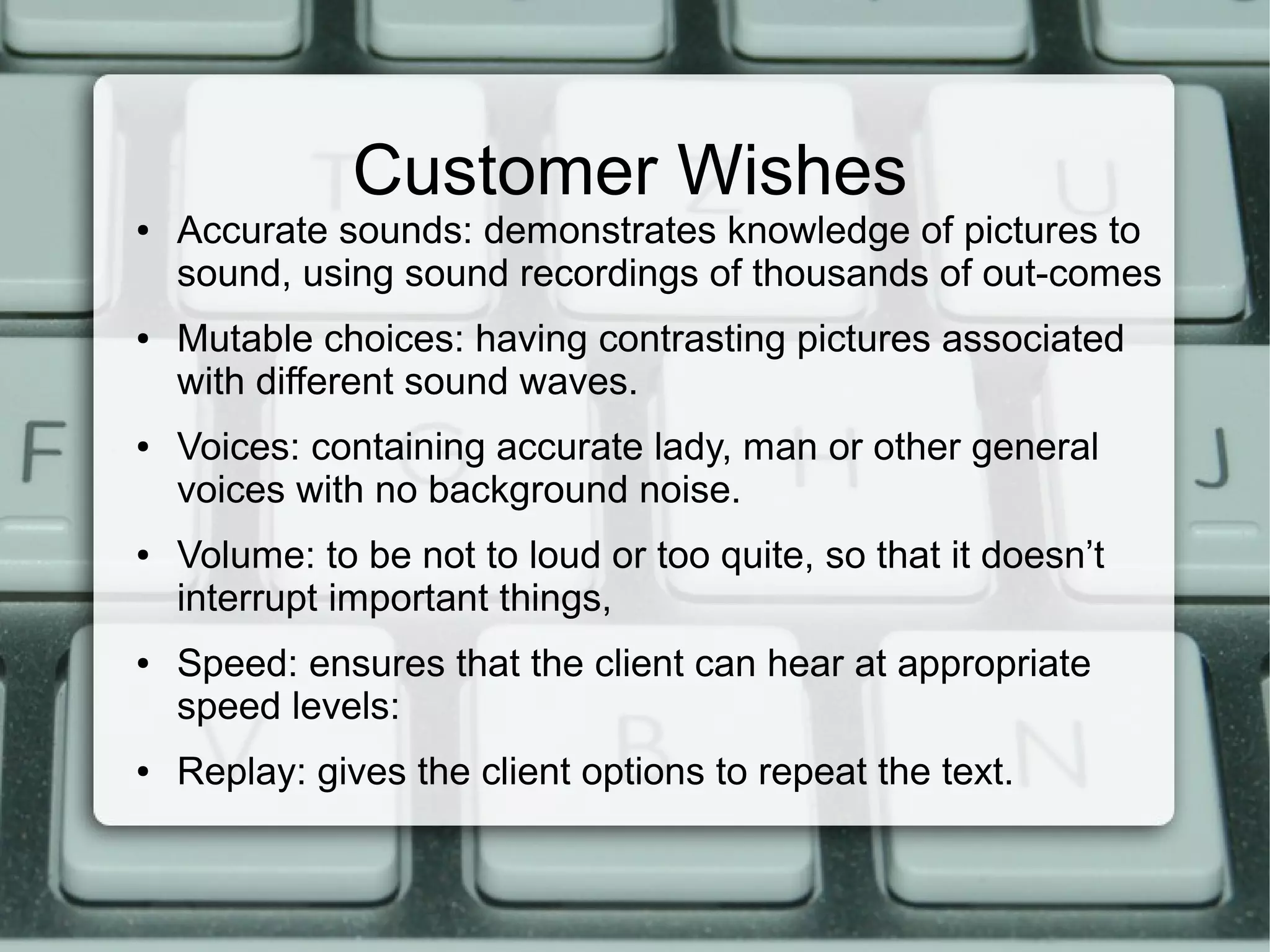 Customer Wishes
● Accurate sounds: demonstrates knowledge of pictures to
sound, using sound recordings of thousands of out-comes
● Mutable choices: having contrasting pictures associated
with different sound waves.
● Voices: containing accurate lady, man or other general
voices with no background noise.
● Volume: to be not to loud or too quite, so that it doesn’t
interrupt important things,
● Speed: ensures that the client can hear at appropriate
speed levels:
● Replay: gives the client options to repeat the text.
 