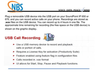 Plug a removable USB device into the USB port on your SoundPoint IP 650 or
670, and you can record active calls on your phone. Recordings are stored as
.wav files on the USB device. You can record up to 4 hours in one file. The
approximate time remaining for recording (the free space on the USB device) is
shown on the graphic display.
 