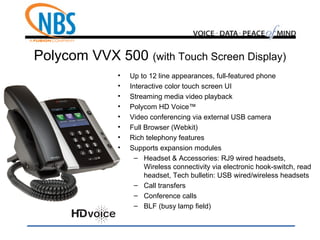 Polycom VVX 500 (with Touch Screen Display)
• Up to 12 line appearances, full-featured phone
• Interactive color touch screen UI
• Streaming media video playback
• Polycom HD Voice™
• Video conferencing via external USB camera
• Full Browser (Webkit)
• Rich telephony features
• Supports expansion modules
– Headset & Accessories: RJ9 wired headsets,
Wireless connectivity via electronic hook-switch, read
headset, Tech bulletin: USB wired/wireless headsets
– Call transfers
– Conference calls
– BLF (busy lamp field)
 