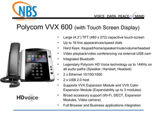 Polycom VVX 600 (with Touch Screen Display)
• Large (4.3”) TFT (480 x 272) capacitive touch-screen
• Up to 16 line appearances/speed dials
• Hard Keys: Keypad/home/speaker/mute/volume/headset
• Video playback/video conferencing via external USB cam
• Integrated Bluetooth
• Legendary Polycom HD Voice technology up to 14KHz on
all audio paths (Speaker, Handset, Headset)
• 2 x Ethernet 10/100/1000
• 2 x USB 2.0 host
• Supports VVX Expansion Module and VVX Color
Expansion Module (Expandability up to 3 modules)
• Broad accessory support (Wi-Fi, DECT, Expansion
Modules, Video camera)
• Full Browser and Business applications integration
 