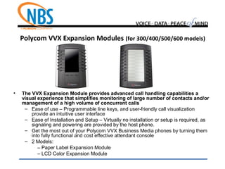Polycom VVX Expansion Modules (for 300/400/500/600 models)
• The VVX Expansion Module provides advanced call handling capabilities a
visual experience that simplifies monitoring of large number of contacts and/or
management of a high volume of concurrent calls
– Ease of use – Programmable line keys, and user-friendly call visualization
provide an intuitive user interface
– Ease of Installation and Setup – Virtually no installation or setup is required, as
signaling and powering are provided by the host phone.
– Get the most out of your Polycom VVX Business Media phones by turning them
into fully functional and cost effective attendant console
– 2 Models:
– Paper Label Expansion Module
– LCD Color Expansion Module
 