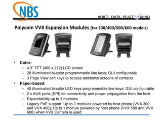 Polycom VVX Expansion Modules (for 300/400/500/600 models)
• Color:
– 4.3” TFT (480 x 272) LCD screen
– 28 illuminated bi-color programmable line keys; GUI configurable
– 3 Page View soft keys to access additional screens of contacts
• Paper-based:
– 40 illuminated bi-color LED keys programmable line keys; GUI configurable
– 2 x AUX ports (SPI) for connectivity and power propagation from the host
– Expandability up to 3 modules
– Legacy PoE support: Up to 3 modules powered by host phone (VVX 300
and VVX 400); Up to 1 module powered by host phone (VVX 500 and VVX
600) when VVX Camera is used
 