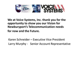 We at Voice Systems, Inc. thank you for the
opportunity to show you our Vision for
Newburyport’s Telecommunication needs
for now and the Future.

Karen Schneider – Executive Vice President
Larry Murphy - Senior Account Representative
 