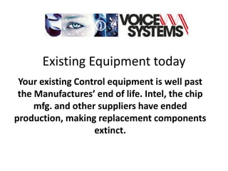 Existing Equipment today
 Your existing Control equipment is well past
 the Manufactures’ end of life. Intel, the chip
     mfg. and other suppliers have ended
production, making replacement components
                   extinct.
 