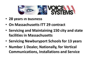 • 28 years in business
• On Massachusetts ITT 29 contract
• Servicing and Maintaining 150 city and state
  facilities in Massachusetts
• Servicing Newburyport Schools for 13 years
• Number 1 Dealer, Nationally, for Vertical
  Communications, Installations and Service
 