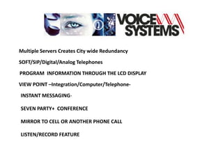 Multiple Servers Creates City wide Redundancy

SOFT/SIP/Digital/Analog Telephones

PROGRAM INFORMATION THROUGH THE LCD DISPLAY

VIEW POINT –Integration/Computer/Telephone-

INSTANT MESSAGING-

SEVEN PARTY+ CONFERENCE

MIRROR TO CELL OR ANOTHER PHONE CALL

LISTEN/RECORD FEATURE
 