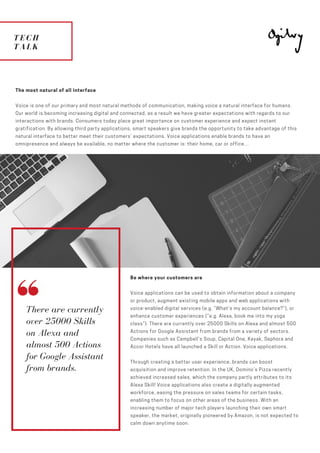 TECH
TALK
ESCAPE
TO PLANET
MARS
The most natural of all interface
Voice is one of our primary and most natural methods of communication, making voice a natural interface for humans.
Our world is becoming increasing digital and connected, as a result we have greater expectations with regards to our
interactions with brands. Consumers today place great importance on customer experience and expect instant
gratification. By allowing third party applications, smart speakers give brands the opportunity to take advantage of this
natural interface to better meet their customers’ expectations. Voice applications enable brands to have an
omnipresence and always be available, no matter where the customer is: their home, car or office…
There are currently
over 25000 Skills
on Alexa and
almost 500 Actions
for Google Assistant
from brands.
Be where your customers are
Voice applications can be used to obtain information about a company
or product, augment existing mobile apps and web applications with
voice-enabled digital services (e.g. “What’s my account balance?”), or
enhance customer experiences (“e.g. Alexa, book me into my yoga
class”). There are currently over 25000 Skills on Alexa and almost 500
Actions for Google Assistant from brands from a variety of sectors.
Companies such as Campbell’s Soup, Capital One, Kayak, Sephora and
Accor Hotels have all launched a Skill or Action. Voice applications.  
Through creating a better user experience, brands can boost
acquisition and improve retention. In the UK, Domino’s Pizza recently
achieved increased sales, which the company partly attributes to its
Alexa Skill! Voice applications also create a digitally augmented
workforce, easing the pressure on sales teams for certain tasks,
enabling them to focus on other areas of the business. With an
increasing number of major tech players launching their own smart
speaker, the market, originally pioneered by Amazon, is not expected to
calm down anytime soon. 
 