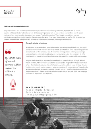 SOCIAL
MEDIA
ESCAPE
TO PLANET
MARS
Improve your voice search ranking
Digital assistants also have the potential to disrupt web browsers. According to Gartner, by 2020, 30% of search
queries will be conducted without a screen. Unlike searching on a screen, no one wants to hear endless search results
reiterated by a smart speaker. Users want one answer. “Implicit invocations” from Google means that a user can
activate an app without explicitly saying the apps name. But what if the brand doesn’t have an app? In this situation, you
risk the smart speaker giving incorrect information from any old website or referring to a competitor.
JAMES GAUBERT
Head of Digital & Social
Ogilvy Kuala Lumpur
james.gaubert@ogilvy.com
The early adopter advantages
Brands need to seize the early adopter advantage and define themselves in this new voice
operated environment. Pioneers who have already launched their voice first strategy should
be applauded, as this is no easy feat. A voice first strategy means not only developing a
voice application but one that adds value to your customers, but also considers all other
touch points to create an omnichannel customer journey with a consistent brand message.
Imagine the frustration of millions of users who ask to speak to British Airways, Marriott
Hotels or HSBC, if these brands do not offer a voice portal. Imagine that the assistant then
offers them to talk to a competitor; who has already rolled out their vocal strategy. Imagine
that the voice search engine answers a question that directly concerns one of these brands
with an incomplete or erroneous response from any site. It’s time for brands to realize that
personal assistants are the interface of tomorrow and that in this new voice first paradigm,
there will be the winners and the losers.
By 2020, 30%
of search
queries will be
conducted
without a
screen.
 