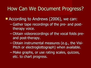 How Can We Document Progress?
   According to Andrews (2006), we can:
    – Gather tape recordings of the pre- and post-
      therapy voice.
    – Obtain videorecordings of the vocal folds pre-
      and post-therapy.
    – Obtain instrumental measures (e.g., the Visi-
      Pitch or electroglottograph) when available.
    – Make graphs, or use rating scales, quizzes,
      etc. to chart progress.
 