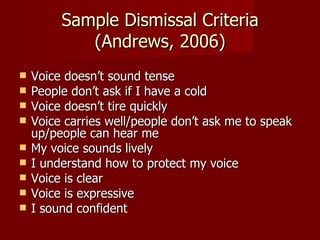 Sample Dismissal Criteria
            (Andrews, 2006)
   Voice doesn’t sound tense
   People don’t ask if I have a cold
   Voice doesn’t tire quickly
   Voice carries well/people don’t ask me to speak
    up/people can hear me
   My voice sounds lively
   I understand how to protect my voice
   Voice is clear
   Voice is expressive
   I sound confident
 