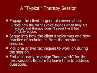 A “Typical” Therapy Session

   Engage the client in general conversation.
    – Note how the client’s voice sounds when they are
      relaxed and therapy doesn’t seem like it has
      officially begun.
   Segue into how the client’s voice was and how
    practice of techniques from the previous
    session.
   Pick one or two techniques to work on during
    the session.
   End a bit early to assign “homework” for the
    next session. Be sure to leave time to address
    questions.
 
