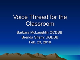 Voice Thread for the Classroom Barbara McLaughlin OCDSB  Brenda Sherry UGDSB Feb. 23, 2010 