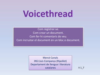 Voicethread
                 Com registrar-se.
            Com crear un document.
         Com fer-hi comentaris de veu.
Com incrustar el document en un bloc o document.




                    Mercè Canals
            INS Lluís Companys (Ripollet)
          Departament de llengua i literatura
                       catalanes                V 1_7
 