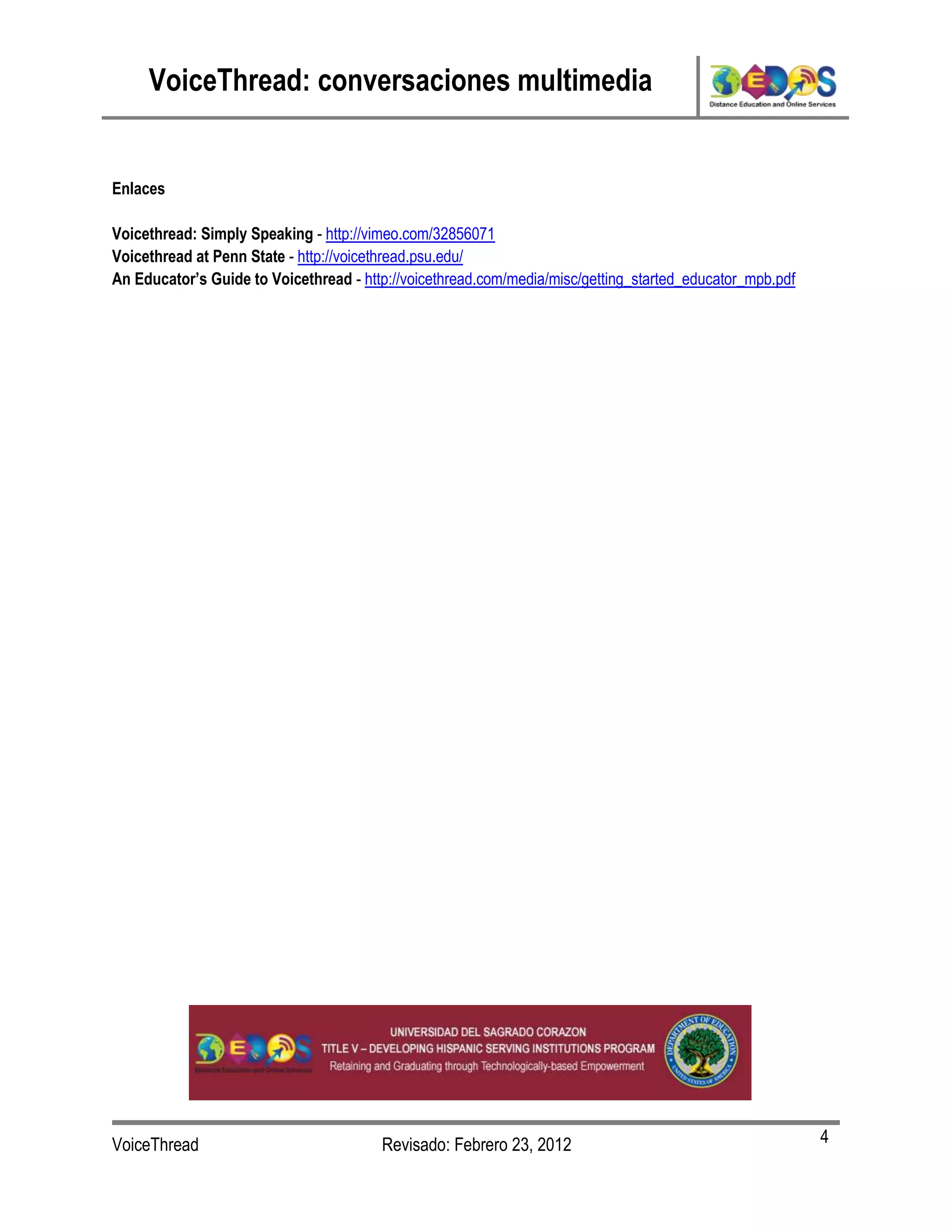VoiceThread: conversaciones multimedia


Enlaces

Voicethread: Simply Speaking - http://vimeo.com/32856071
Voicethread at Penn State - http://voicethread.psu.edu/
An Educator’s Guide to Voicethread - http://voicethread.com/media/misc/getting_started_educator_mpb.pdf




VoiceThread                             Revisado: Febrero 23, 2012                                        4
 