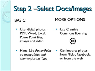 Step 2 –Select Docs/Images Use  digital photos, PDF, Word, Excel, PowerPoint files, images and video Hint:  Use PowerPoint to make slides and then export as *.jpg Use Creative Commons licensing Can imports photos from Flickr, Facebook, or from the web BASIC MORE OPTIONS 