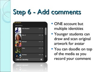 Step 6 - Add comments ONE account but multiple identities Younger students can draw and scan original artwork for avatar You can doodle on top of the media as you record your comment 