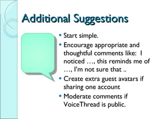 Additional Suggestions Start simple.  Encourage appropriate and thoughtful comments like:  I noticed …, this reminds me of …, I’m not sure that .. Create extra guest avatars if sharing one account Moderate comments if VoiceThread is public. 