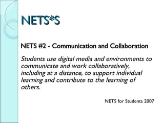 NETS*S NETS #2 - Communication and Collaboration     Students use digital media and environments to communicate and work collaboratively, including at a distance, to support individual learning and contribute to the learning of others.  NETS for Students 2007 