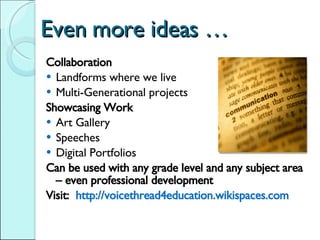 Even more ideas … Collaboration Landforms where we live Multi-Generational projects Showcasing Work Art Gallery Speeches Digital Portfolios Can be used with any grade level and any subject area – even professional development Visit:  http://voicethread4education.wikispaces.com  