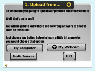 So where are you going to upload our pictures and videos from?!

Well, that’s up to you!!

You will be glad to know there are no wrong answers to choose
From on this slide!

Just choose any button below to learn a little bit more why
you would choose that option.
 