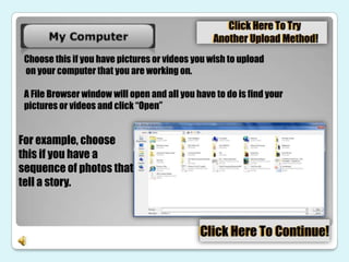 Choose this if you have pictures or videos you wish to upload
 on your computer that you are working on.

 A File Browser window will open and all you have to do is find your
 pictures or videos and click “Open”


For example, choose
this if you have a
sequence of photos that
tell a story.
 