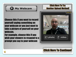 Choose this if you want to record
yourself saying something on
your webcam or you just want to
take a picture of yourself on your
webcam.
For example, choose this if you
wish your viewers to respond to a
prompt you say to your webcam
 