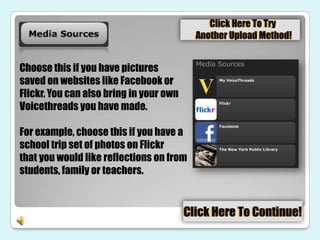 Choose this if you have pictures
saved on websites like Facebook or
Flickr. You can also bring in your own
Voicethreads you have made.

For example, choose this if you have a
school trip set of photos on Flickr
that you would like reflections on from
students, family or teachers.
 