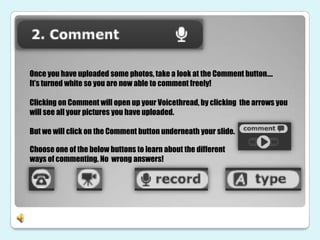 Once you have uploaded some photos, take a look at the Comment button….
It’s turned white so you are now able to comment freely!

Clicking on Comment will open up your Voicethread, by clicking the arrows you
will see all your pictures you have uploaded.

But we will click on the Comment button underneath your slide.

Choose one of the below buttons to learn about the different
ways of commenting. No wrong answers!
 
