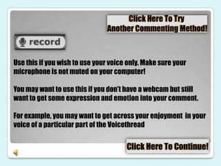 Use this if you wish to use your voice only. Make sure your
microphone is not muted on your computer!

You may want to use this if you don’t have a webcam but still
want to get some expression and emotion into your comment.

For example, you may want to get across your enjoyment in your
voice of a particular part of the Voicethread
 