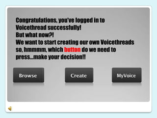 Congratulations, you’ve logged in to
Voicethread successfully!
But what now?!
We want to start creating our own Voicethreads
so, hmmmm, which button do we need to
press…make your decision!!
 
