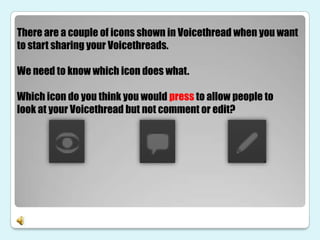 There are a couple of icons shown in Voicethread when you want
to start sharing your Voicethreads.

We need to know which icon does what.

Which icon do you think you would press to allow people to
look at your Voicethread but not comment or edit?
 