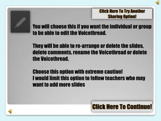 You will choose this if you want the individual or group
to be able to edit the Voicethread.

They will be able to re-arrange or delete the slides,
delete comments, rename the Voicethread or delete
the Voicethread.

Choose this option with extreme caution!
I would limit this option to fellow teachers who may
want to add more slides
 