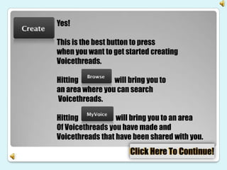 Yes!

This is the best button to press
when you want to get started creating
Voicethreads.

Hitting          will bring you to
an area where you can search
Voicethreads.

Hitting           will bring you to an area
Of Voicethreads you have made and
Voicethreads that have been shared with you.
 