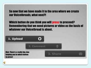 So now that we have made it to the area where we create
    our Voicethreads, what next?!

    Which button do you think you will press to proceed?
    Remembering that we need pictures or video as the basis of
    whatever our Voicethread is about.




Hint: There’s a really big clue
helping you in which button
to press!
 