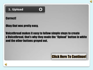 Correct!

Okay that was pretty easy.

Voicethread makes it easy to follow simple steps to create
a Voicethread, that’s why they made the “Upload” button in white
and the other buttons grayed out.
 