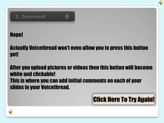 Nope!

Actually Voicethread won’t even allow you to press this button
yet!

After you upload pictures or videos then this button will become
white and clickable!
This is where you can add initial comments on each of your
slides in your Voicethread.
 