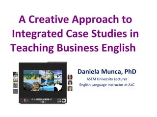 A Creative Approach to Integrated Case Studies in Teaching Business English  Daniela Munca, PhD ASEM University Lecturer English Language Instructor at ALC 