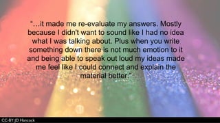 “…it made me re-evaluate my answers. Mostly
because I didn't want to sound like I had no idea
what I was talking about. Plus when you write
something down there is not much emotion to it
and being able to speak out loud my ideas made
me feel like I could connect and explain the
material better.”
 