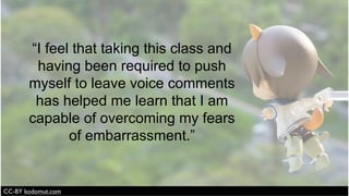 “I feel that taking this class and
having been required to push
myself to leave voice comments
has helped me learn that I am
capable of overcoming my fears
of embarrassment.”
 